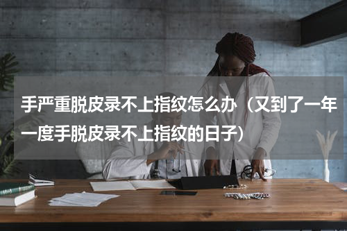 手严重脱皮录不上指纹怎么办（又到了一年一度手脱皮录不上指纹的日子）