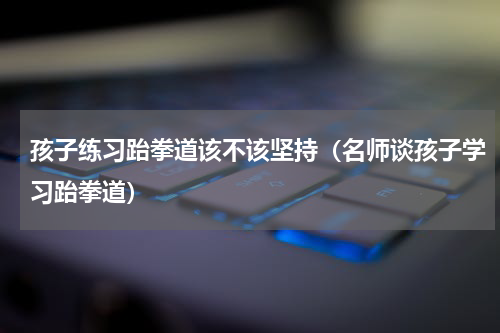 孩子练习跆拳道该不该坚持（名师谈孩子学习跆拳道）