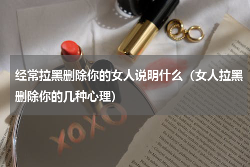 经常拉黑删除你的女人说明什么（女人拉黑删除你的几种心理）