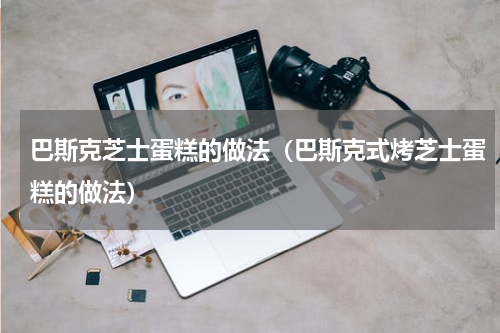 巴斯克芝士蛋糕的做法（巴斯克式烤芝士蛋糕的做法）