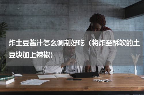 炸土豆酱汁怎么调制好吃（将炸至酥软的土豆块加上辣椒）