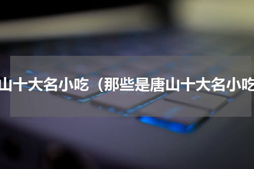 唐山十大名小吃（那些是唐山十大名小吃）