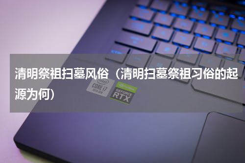 清明祭祖扫墓风俗（清明扫墓祭祖习俗的起源为何）