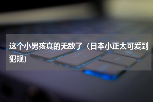 这个小男孩真的无敌了（日本小正太可爱到犯规）