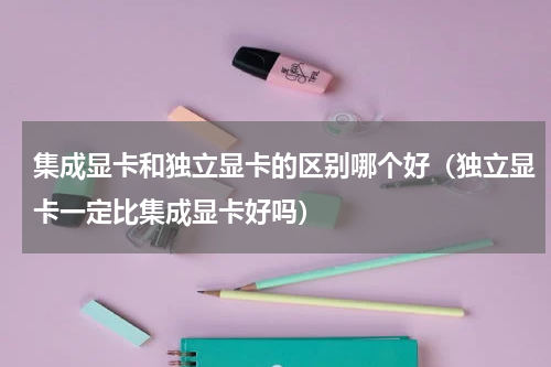 集成显卡和独立显卡的区别哪个好（独立显卡一定比集成显卡好吗）