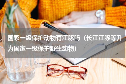 国家一级保护动物有江豚吗（长江江豚等升为国家一级保护野生动物）