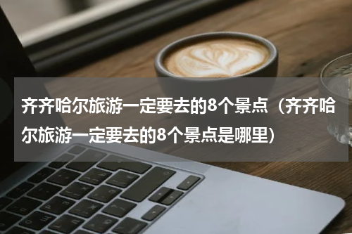 齐齐哈尔旅游一定要去的8个景点（齐齐哈尔旅游一定要去的8个景点是哪里）