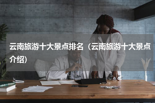 云南旅游十大景点排名（云南旅游十大景点介绍）