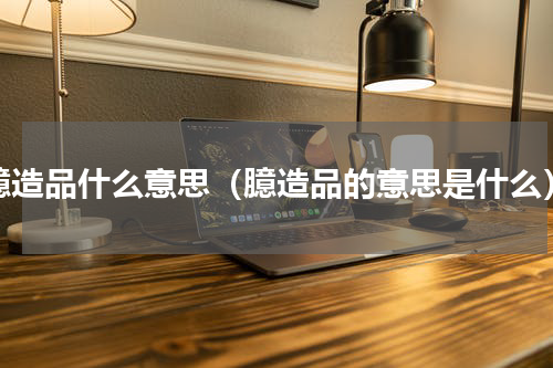 臆造品什么意思（臆造品的意思是什么）