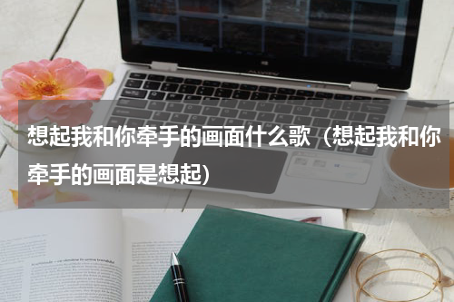 想起我和你牵手的画面什么歌（想起我和你牵手的画面是想起）