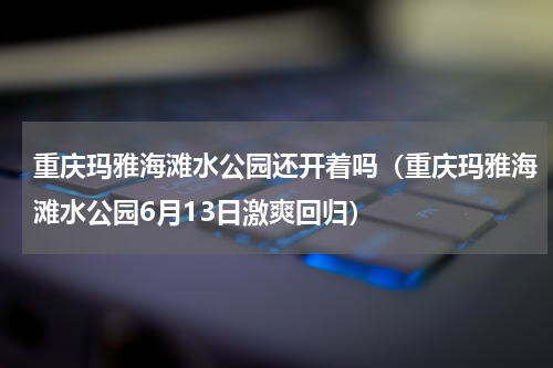 重庆玛雅海滩水公园还开着吗（重庆玛雅海滩水公园6月13日激爽回归）