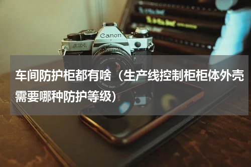 车间防护柜都有啥（生产线控制柜柜体外壳需要哪种防护等级）