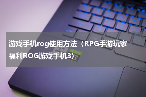 游戏手机rog使用方法（RPG手游玩家福利ROG游戏手机3）