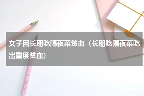 女子因长期吃隔夜菜贫血（长期吃隔夜菜吃出重度贫血）