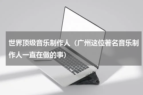 世界顶级音乐制作人（广州这位著名音乐制作人一直在做的事）