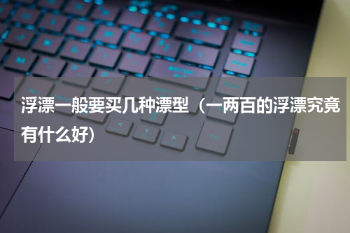 浮漂一般要买几种漂型（一两百的浮漂究竟有什么好）