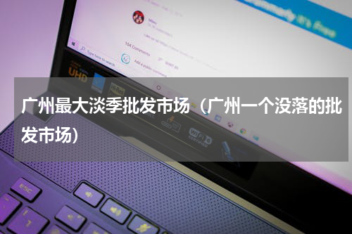 广州最大淡季批发市场（广州一个没落的批发市场）