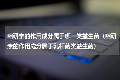 幽研素的作用成分属于哪一类益生菌（幽研素的作用成分属于乳杆菌类益生菌）