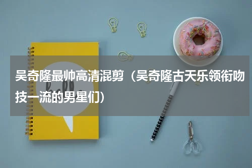 吴奇隆最帅高清混剪（吴奇隆古天乐领衔吻技一流的男星们）