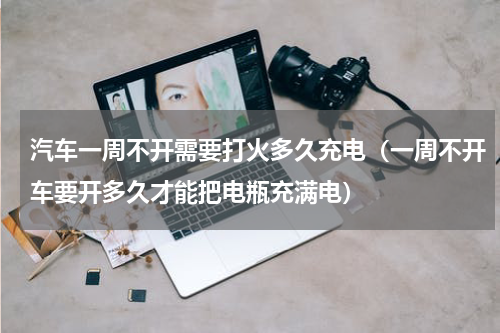 汽车一周不开需要打火多久充电（一周不开车要开多久才能把电瓶充满电）