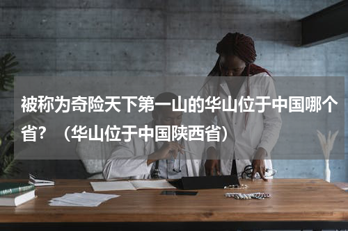 被称为奇险天下第一山的华山位于中国哪个省？（华山位于中国陕西省）