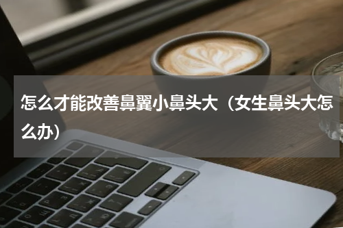 怎么才能改善鼻翼小鼻头大（女生鼻头大怎么办）