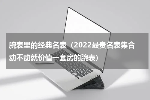 腕表里的经典名表（2022最贵名表集合动不动就价值一套房的腕表）
