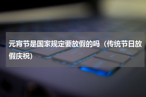 元宵节是国家规定要放假的吗（传统节日放假庆祝）