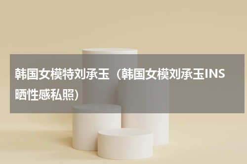韩国女模特刘承玉（韩国女模刘承玉INS晒性感私照）