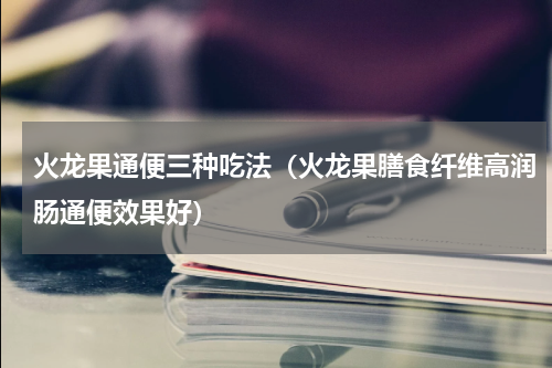 火龙果通便三种吃法（火龙果膳食纤维高润肠通便效果好）