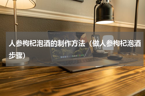 人参枸杞泡酒的制作方法（做人参枸杞泡酒步骤）