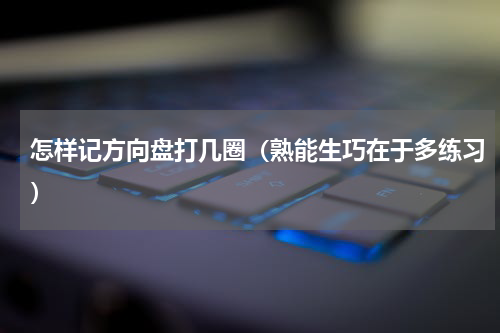 怎样记方向盘打几圈（熟能生巧在于多练习）