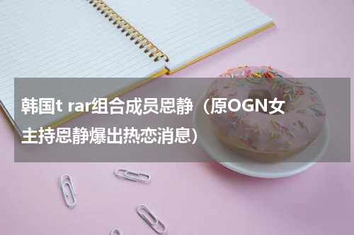韩国t rar组合成员恩静（原OGN女主持恩静爆出热恋消息）