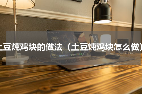 土豆炖鸡块的做法（土豆炖鸡块怎么做）