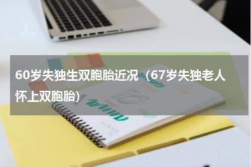60岁失独生双胞胎近况（67岁失独老人怀上双胞胎）