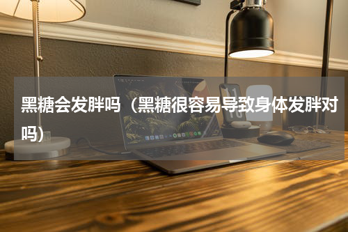 黑糖会发胖吗（黑糖很容易导致身体发胖对吗）