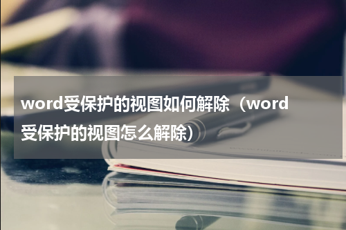 word受保护的视图如何解除（word受保护的视图怎么解除）