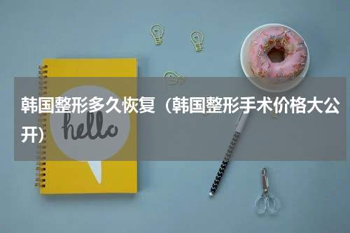 韩国整形多久恢复（韩国整形手术价格大公开）
