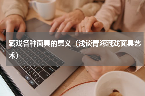 藏戏各种面具的意义（浅谈青海藏戏面具艺术）