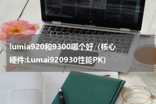 lumia920和9300哪个好（核心硬件:Lumai920930性能PK）