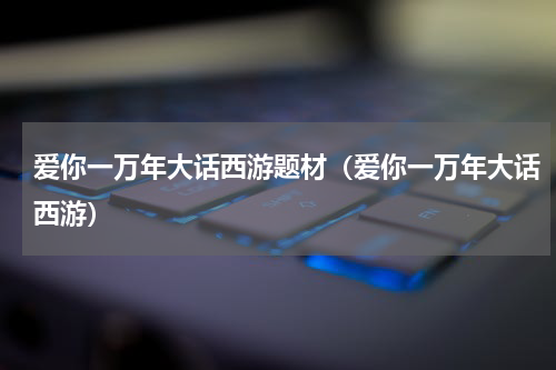 爱你一万年大话西游题材（爱你一万年大话西游）