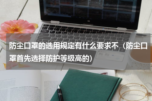 防尘口罩的选用规定有什么要求不（防尘口罩首先选择防护等级高的）