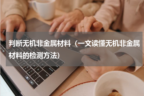 判断无机非金属材料（一文读懂无机非金属材料的检测方法）