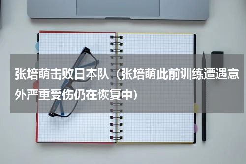 张培萌击败日本队（张培萌此前训练遭遇意外严重受伤仍在恢复中）