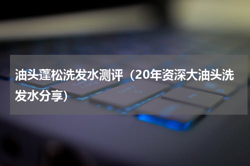 油头蓬松洗发水测评（20年资深大油头洗发水分享）