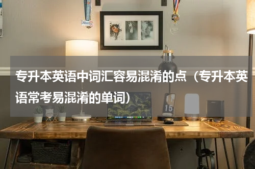 专升本英语中词汇容易混淆的点（专升本英语常考易混淆的单词）