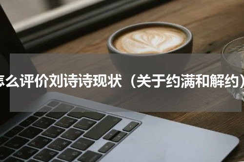怎么评价刘诗诗现状（关于约满和解约）