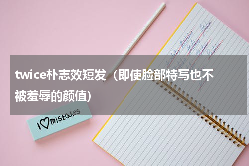twice朴志效短发（即使脸部特写也不被羞辱的颜值）