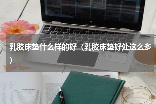 乳胶床垫什么样的好（乳胶床垫好处这么多）