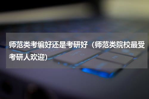 师范类考编好还是考研好（师范类院校最受考研人欢迎）